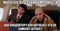 мальчек, водочки нам принеси как кондуктор? как автобус? это не самолёт штоле?