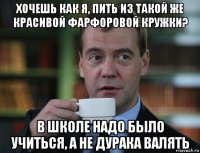 хочешь как я, пить из такой же красивой фарфоровой кружки? в школе надо было учиться, а не дурака валять