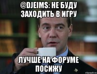 @djeims: не буду заходить в игру лучше на форуме посижу