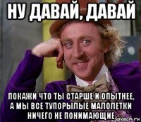 ну давай, давай покажи что ты старше и опытнее, а мы все тупорылые малолетки ничего не понимающие