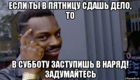 если ты в пятницу сдашь дело, то в субботу заступишь в наряд! задумайтесь