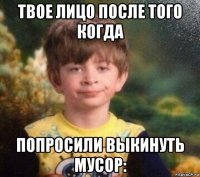 твое лицо после того когда попросили выкинуть мусор: