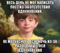 весь день не мог написать пост из-за отсутствия вдохновения, не могу уснуть всю ночь из-за разыгравшегося вдохновения