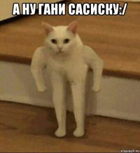 a ну гaни сaсиску:/ 