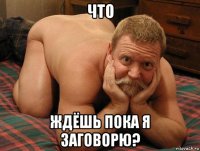 что ждёшь пока я заговорю?