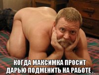  когда максимка просит дарью подменить на работе .