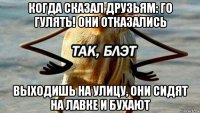 когда сказал друзьям: го гулять! они отказались выходишь на улицу, они сидят на лавке и бухают