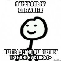 я требонька хлебушек нет ты дебил кто желает требоньку ставье+