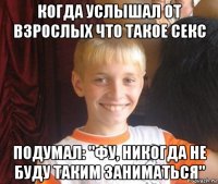 когда услышал от взрослых что такое секс подумал: "фу, никогда не буду таким заниматься"