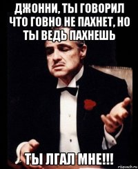 джонни, ты говорил что говно не пахнет, но ты ведь пахнешь ты лгал мне!!!