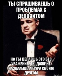 ты спрашиваешь о проблемах с депозитом но ты делаешь это без уважения, ты даже не назвааешь артура своим другом