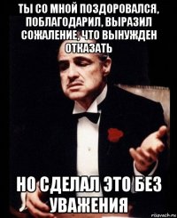 ты со мной поздоровался, поблагодарил, выразил сожаление, что вынужден отказать но сделал это без уважения