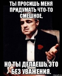 ты просишь меня придумать что-то смешное, но ты делаешь это без уважения.