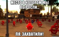 место в котором мы выросли... ля, захватили!