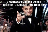 с международным женским днём,жительницы лермонтова 90 ! 