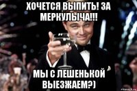 хочется выпить! за меркулыча!!! мы с лешенькой выезжаем?)