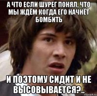 а что если шурег понял, что мы ждём когда его начнёт бомбить и поэтому сидит и не высовывается?..