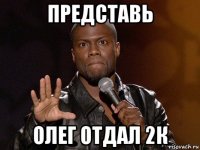 представь олег отдал 2к