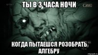 ты в 3 часа ночи когда пытаешся розобрать алгебру