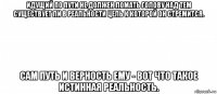 идущий по пути не должен ломать голову над тем существует ли в реальности цель к которой он стремится. сам путь и верность ему - вот что такое истинная реальность.