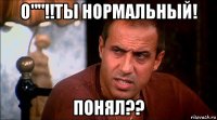 о""!!ты нормальный! понял??