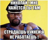 николай ! мне кажется ты там страдаешь хуйней ,а не работаешь !