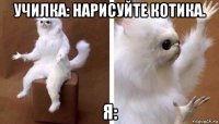 училка: нарисуйте котика. я: