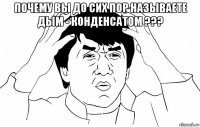 почему вы до сих пор называете дым - конденсатом ??? 