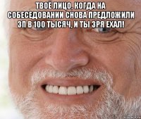 твоё лицо, когда на собеседовании снова предложили зп в 100 тысяч, и ты зря ехал! 