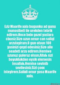 Eziz Maarife xala bugunku ad gunu munasibeti ile urekden tebrik edirem.Nece bele gozel yaslara cixasiz.Size uzun omur can saliqi arzulayiram.O gun olsun 100 yasinizi qeyd edesiniz.Size aile seadeti arzu edirem.Hemiwe uzunuz guleruz olsun.Allah sizi boyuklukden eysik elemesin Insallah.Hemise sevinib sevilesiniz.Sizi çoox isteyirem.Salixli omur yasa Maarife xala.