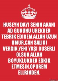 HUSEYN DAYI SENIN ANANI AD GUNUNU UREKDEN TEBRIK EDIREM.ALLAH UZUN OMUR,CAN SALIGI VERSIN.YENI YAŞI DUSERLI OLSUN.ALLAH BOYUKLUKDEN ESKIK ETMESIN.OPUREM ELLRINDEN.