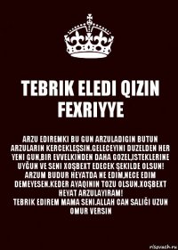 TEBRIK ELEDI QIZIN FEXRIYYE ARZU EDIREMKI BU GUN ARZULADIGIN BUTUN ARZULARIN KERCEKLEŞSIN.GELECEYINI DUZELDEN HER YENI GUN,BIR EVVELKINDEN DAHA GOZEL,ISTEKLERINE UYĞUN VE SENI XOŞBEXT EDECEK ŞEKILDE OLSUN!
ARZUM BUDUR HEYATDA NE EDIM,NECE EDIM DEMEYESEN.KEDER AYAQININ TOZU OLSUN.XOŞBEXT HEYAT ARZULAYIRAM!
TEBRIK EDIREM MAMA SENI.ALLAH CAN SALIĞI UZUN OMUR VERSIN