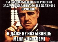 ты рассказываешь мне решения задач, но делаешь это без должного почтения... и даже не называешь меня учителем!