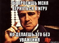 ты просишь меня вернуться в игру но делаешь это без уважения