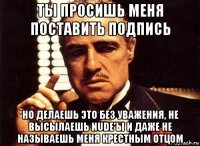 ты просишь меня поставить подпись но делаешь это без уважения, не высылаешь nude'ы и даже не называешь меня крестным отцом