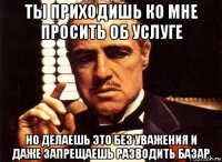 ты приходишь ко мне просить об услуге но делаешь это без уважения и даже запрещаешь разводить базар