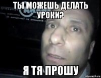 ты можешь делать уроки? я тя прошу