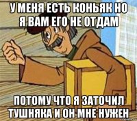 у меня есть коньяк но я вам его не отдам потому что я заточил тушняка и он мне нужен