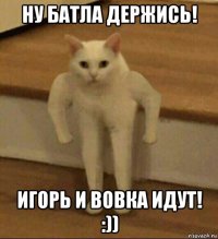 ну батла держись! игорь и вовка идут! :))