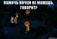 помочь ничем не можешь, говорит? 