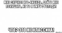 мне скучно! кто-нибудь, дайте мне покушать, не то я умру с голоду! что? это же классика!