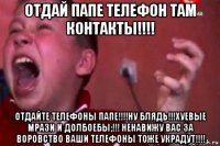 отдай папе телефон там контакты!!!! отдайте телефоны папе!!!!ну блядь!!!хуевые мрази и долбоебы;!!! ненавижу вас за воровство ваши телефоны тоже украдут!!!!