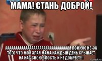 мама! стань доброй! ааааааааааааааааааааааааааааааа!я психую из-за того что моя злая мама каждый день срывает на нас свою злость и не добреет!!!