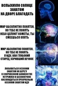 Вспыхнуло солнце закатом
На дворе благодать Мир абсолютно понятен, но тебе не понять
Небо целуют кометы, ты смеешься опять Мир абсолютно понятен, но тебе не понять
Я иду, как глубокий старец, узривший вечное Любоваться осенним закатом на берегу
В сокровенном блаженстве устремлен в бесконечное
Наслаждаться прекрасным осенним закатом иду