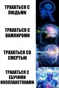 Трахаться с людьми Трахаться с вампироми Трахаться со смертью Трахаться с ебучими инопланетянами