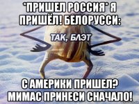 *пришел россия* я пришёл! белорусси: с америки пришел? мимас принеси сначало!