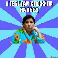 я тебе там сложила на обед 