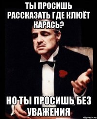 ты просишь рассказать где клюёт карась? но ты просишь без уважения