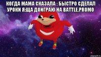 когда мама сказала : быстро сделал уроки я:ща доиграю на battle.promo 