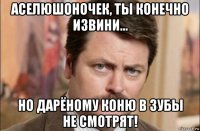 аселюшоночек, ты конечно извини... но дарёному коню в зубы не смотрят!